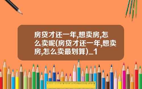 房贷才还一年,想卖房,怎么卖呢(房贷才还一年,想卖房,怎么卖最划算)_1