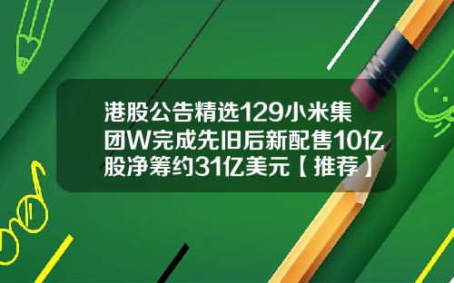 港股公告精选129小米集团W完成先旧后新配售10亿股净筹约31亿美元【推荐】