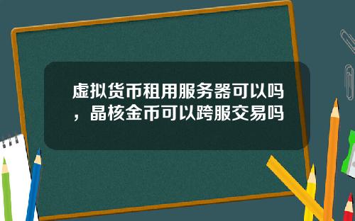 虚拟货币租用服务器可以吗，晶核金币可以跨服交易吗