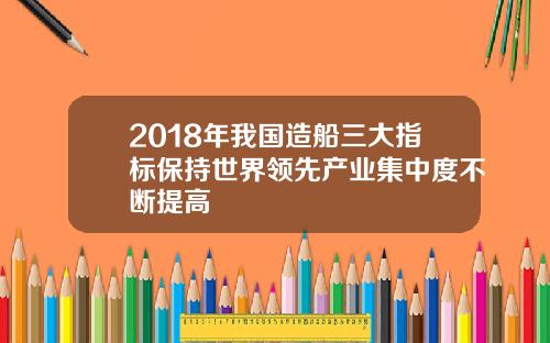 2018年我国造船三大指标保持世界领先产业集中度不断提高