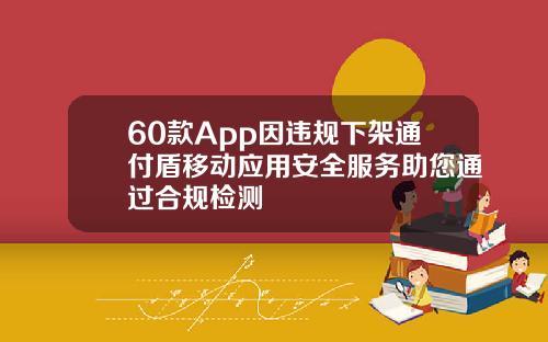 60款App因违规下架通付盾移动应用安全服务助您通过合规检测