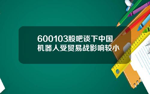 600103股吧谈下中国机器人受贸易战影响较小