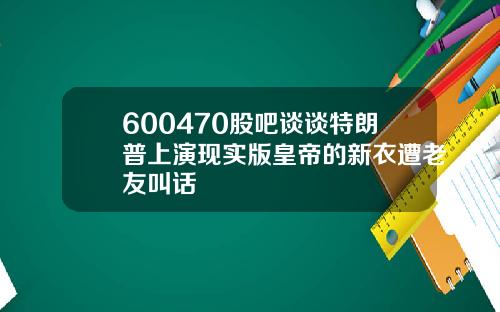 600470股吧谈谈特朗普上演现实版皇帝的新衣遭老友叫话