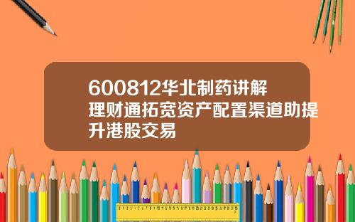 600812华北制药讲解理财通拓宽资产配置渠道助提升港股交易