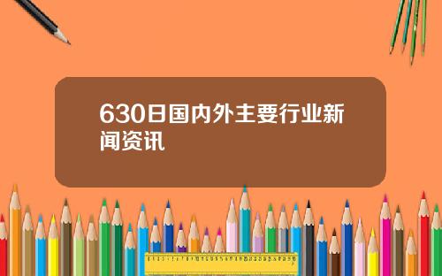 630日国内外主要行业新闻资讯