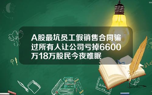 A股最坑员工假销售合同骗过所有人让公司亏掉6600万18万股民今夜难眠