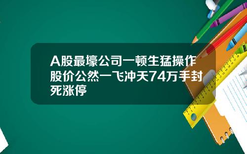 A股最壕公司一顿生猛操作股价公然一飞冲天74万手封死涨停