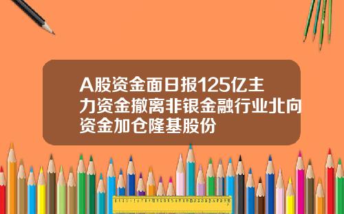 A股资金面日报125亿主力资金撤离非银金融行业北向资金加仓隆基股份