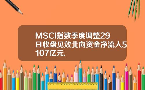 MSCI指数季度调整29日收盘见效北向资金净流入5107亿元.