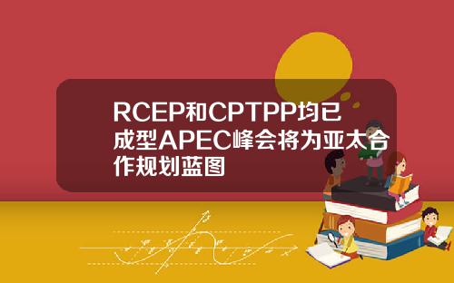 RCEP和CPTPP均已成型APEC峰会将为亚太合作规划蓝图