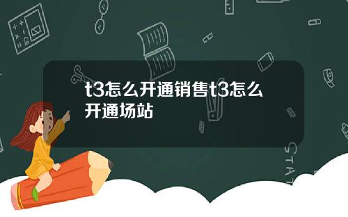 t3怎么开通销售t3怎么开通场站