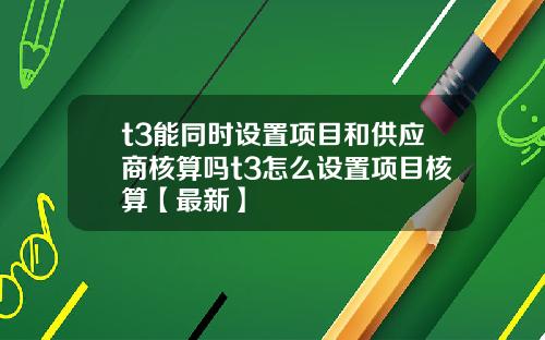 t3能同时设置项目和供应商核算吗t3怎么设置项目核算【最新】