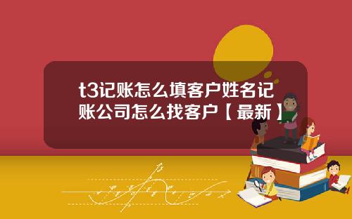 t3记账怎么填客户姓名记账公司怎么找客户【最新】