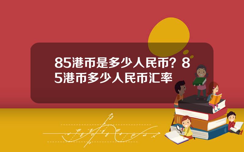 85港币是多少人民币？85港币多少人民币汇率