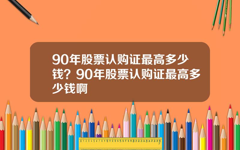 90年股票认购证最高多少钱？90年股票认购证最高多少钱啊