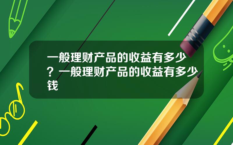 一般理财产品的收益有多少？一般理财产品的收益有多少钱