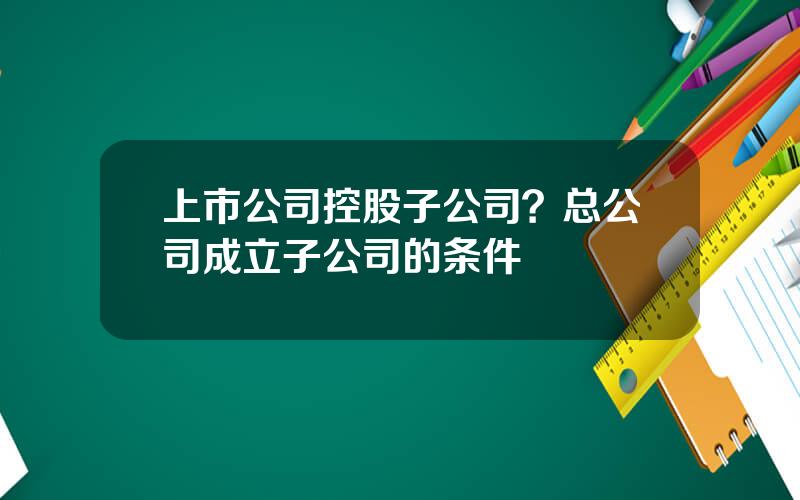 上市公司控股子公司？总公司成立子公司的条件