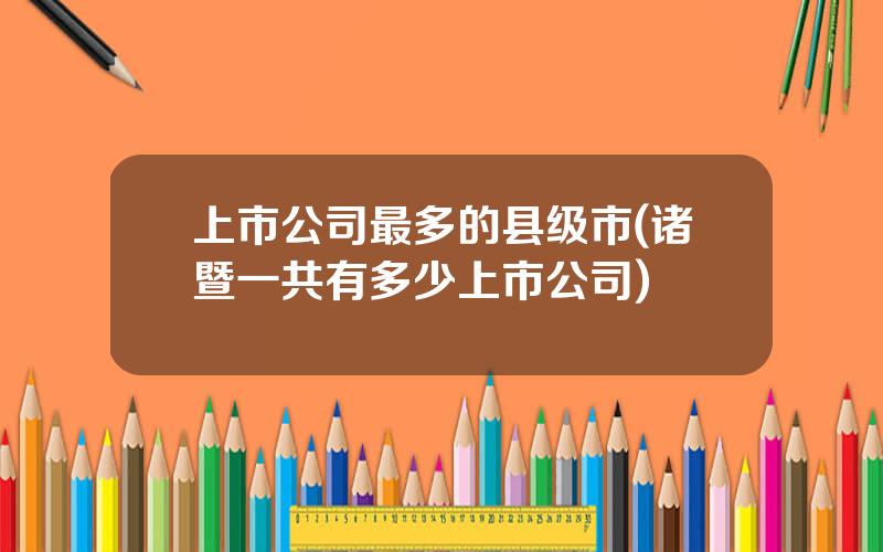 上市公司最多的县级市(诸暨一共有多少上市公司)