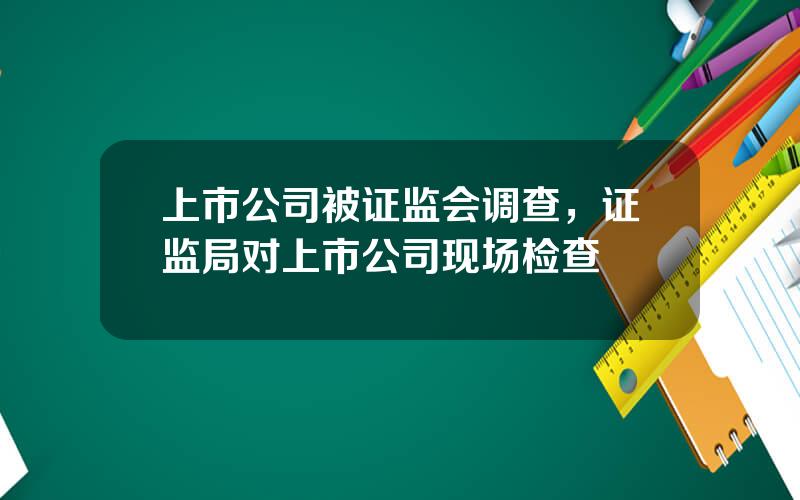 上市公司被证监会调查，证监局对上市公司现场检查