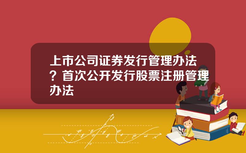 上市公司证券发行管理办法？首次公开发行股票注册管理办法