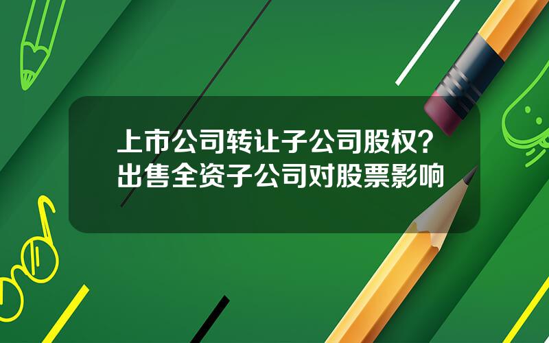 上市公司转让子公司股权？出售全资子公司对股票影响