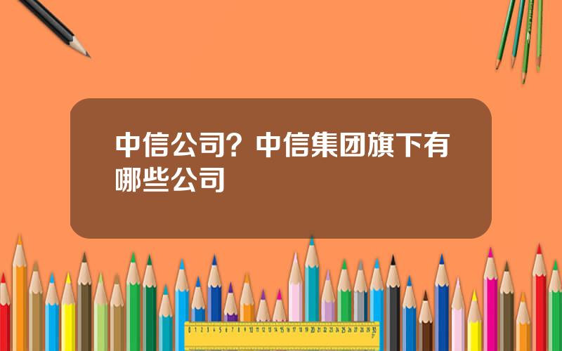 中信公司？中信集团旗下有哪些公司