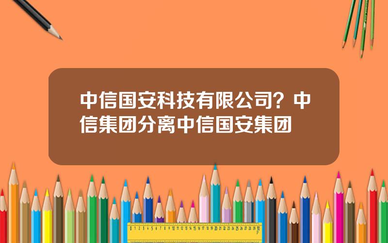 中信国安科技有限公司？中信集团分离中信国安集团