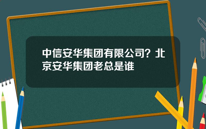 中信安华集团有限公司？北京安华集团老总是谁