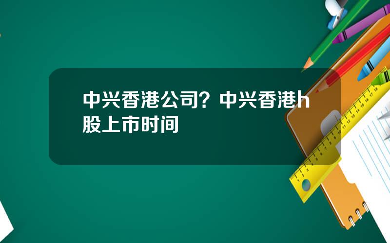 中兴香港公司？中兴香港h股上市时间