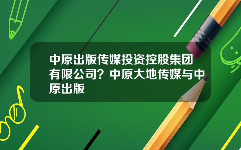 中原出版传媒投资控股集团有限公司？中原大地传媒与中原出版