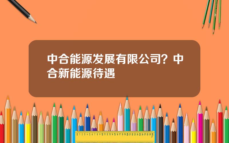 中合能源发展有限公司？中合新能源待遇