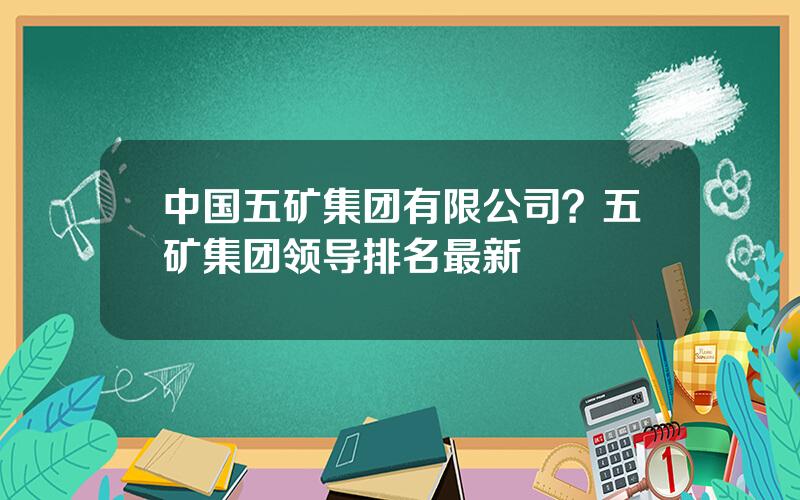 中国五矿集团有限公司？五矿集团领导排名最新