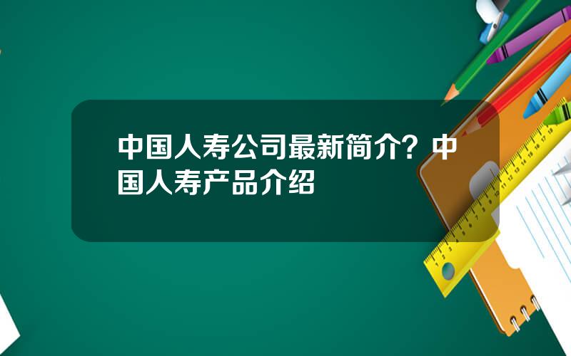 中国人寿公司最新简介？中国人寿产品介绍