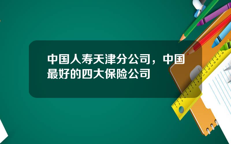 中国人寿天津分公司，中国最好的四大保险公司