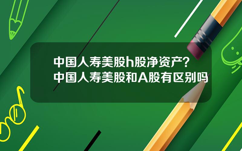 中国人寿美股h股净资产？中国人寿美股和A股有区别吗