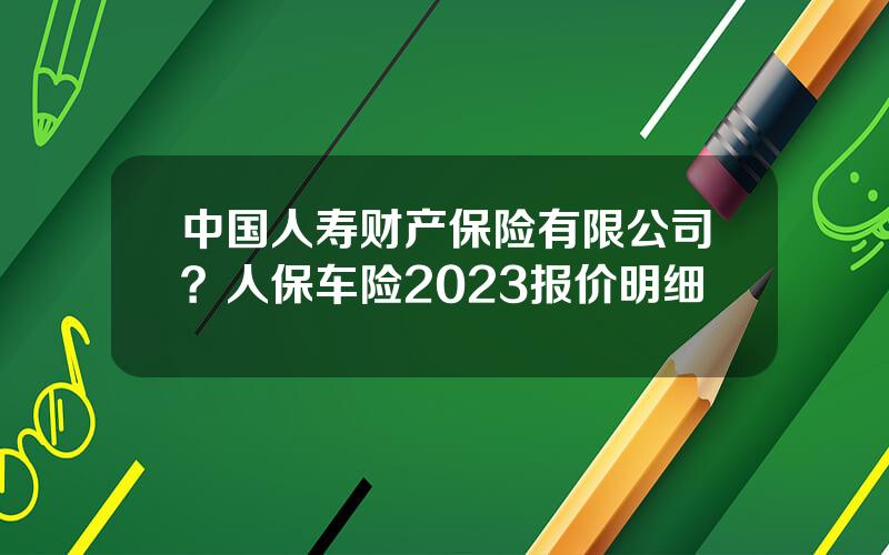 中国人寿财产保险有限公司？人保车险2023报价明细