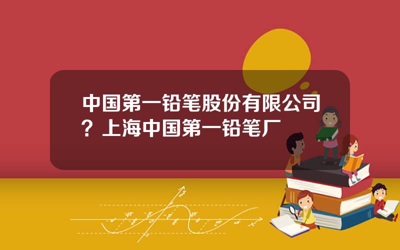 中国第一铅笔股份有限公司？上海中国第一铅笔厂