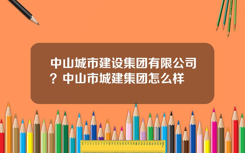 中山城市建设集团有限公司？中山市城建集团怎么样