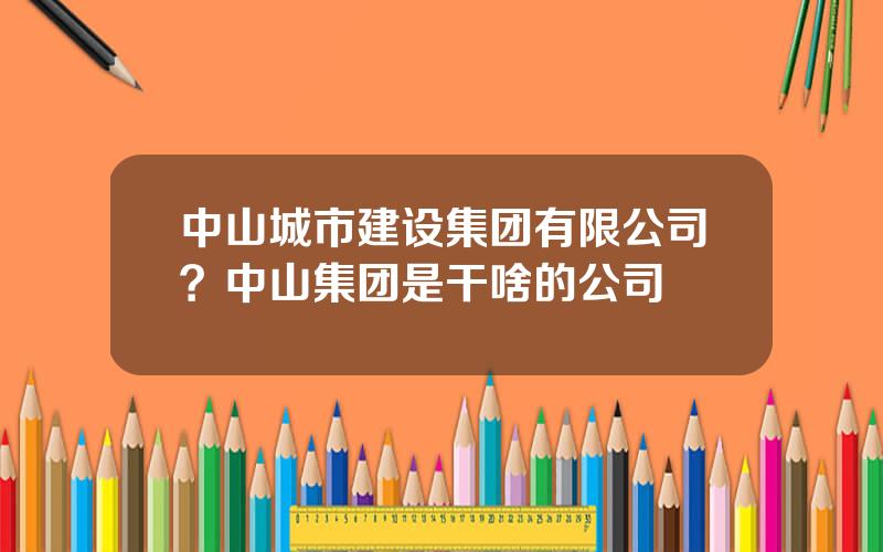 中山城市建设集团有限公司？中山集团是干啥的公司