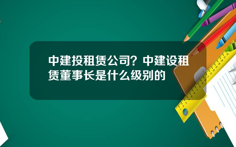 中建投租赁公司？中建设租赁董事长是什么级别的