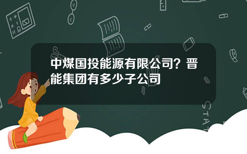 中煤国投能源有限公司？晋能集团有多少子公司