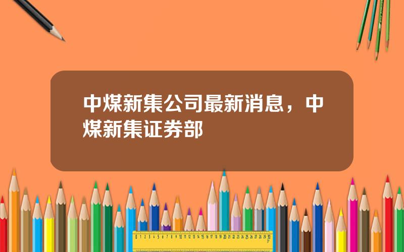 中煤新集公司最新消息，中煤新集证券部