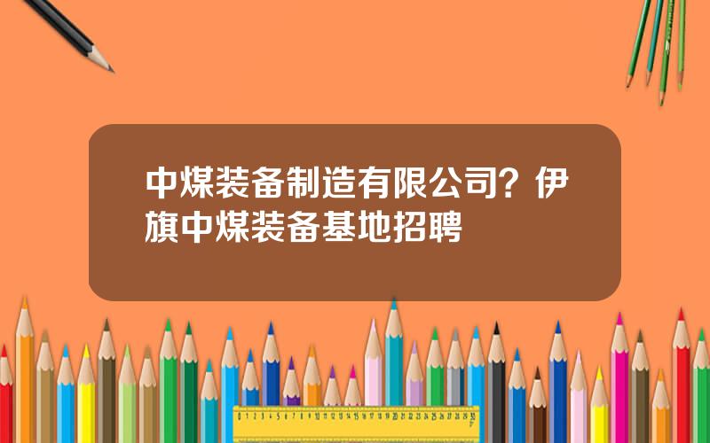 中煤装备制造有限公司？伊旗中煤装备基地招聘