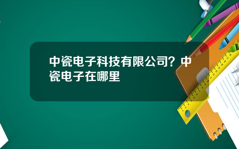 中瓷电子科技有限公司？中瓷电子在哪里