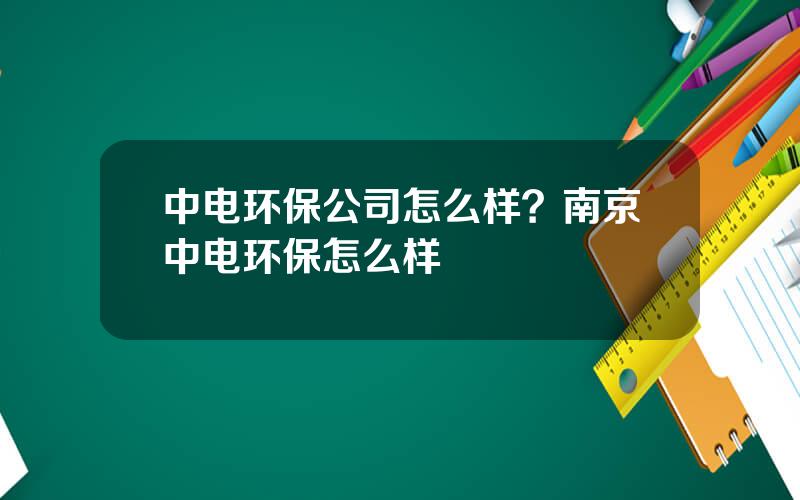 中电环保公司怎么样？南京中电环保怎么样