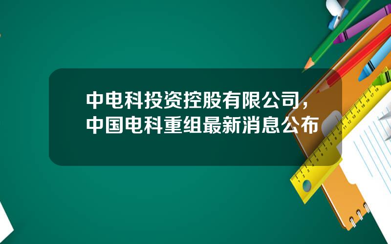 中电科投资控股有限公司，中国电科重组最新消息公布