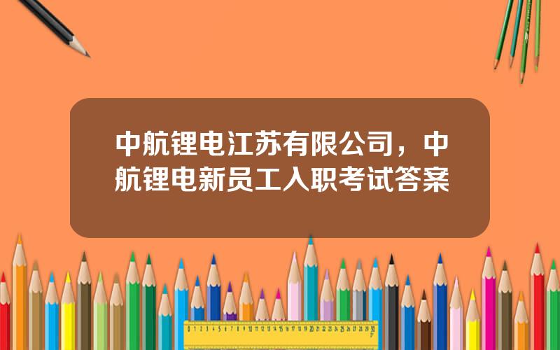 中航锂电江苏有限公司，中航锂电新员工入职考试答案