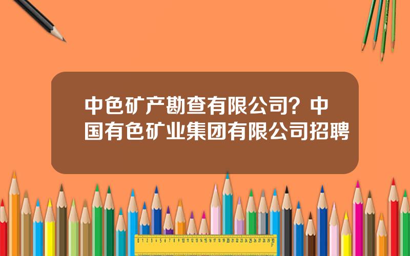 中色矿产勘查有限公司？中国有色矿业集团有限公司招聘