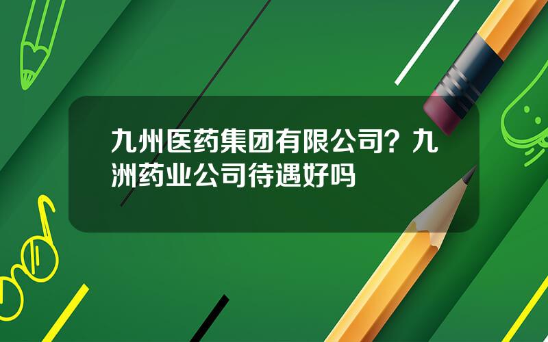 九州医药集团有限公司？九洲药业公司待遇好吗