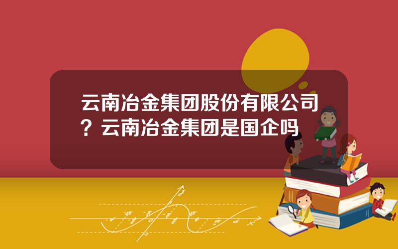 云南冶金集团股份有限公司？云南冶金集团是国企吗